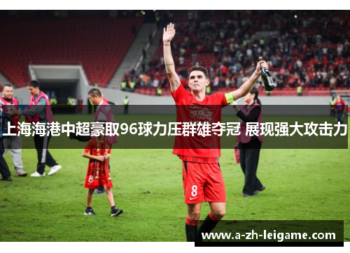 上海海港中超豪取96球力压群雄夺冠 展现强大攻击力 上海海港中超豪取96球力压群雄夺冠 展现强大攻击力