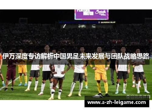 伊万深度专访解析中国男足未来发展与团队战略思路 伊万深度专访解析中国男足未来发展与团队战略思路