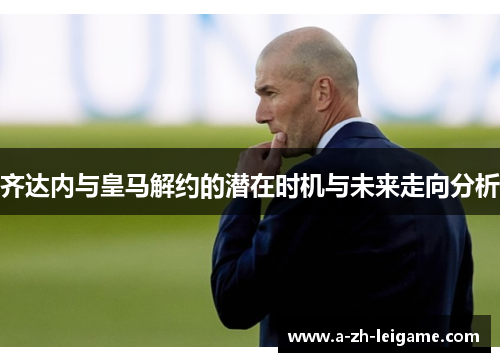 齐达内与皇马解约的潜在时机与未来走向分析