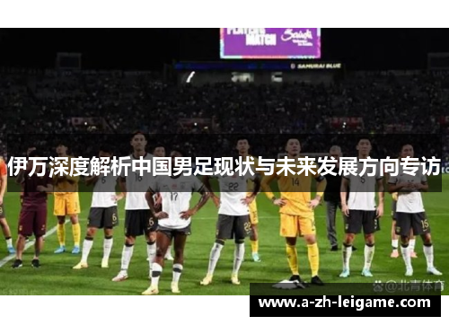 伊万深度解析中国男足现状与未来发展方向专访 伊万深度解析中国男足现状与未来发展方向专访